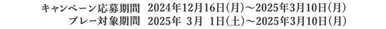 キャンペーン応募期間:2024年12月16日(月)~2025年3月10日(月)、プレー対象期間:2025年3月1日(土)~2025年3月10日(月)