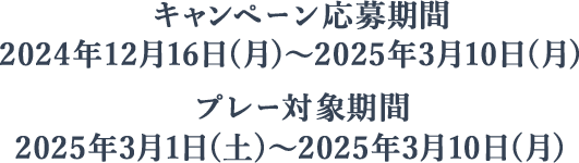 キャンペーン応募期間:2024年12月16日(月)~2025年3月10日(月)、プレー対象期間:2025年3月1日(土)~2025年3月10日(月)